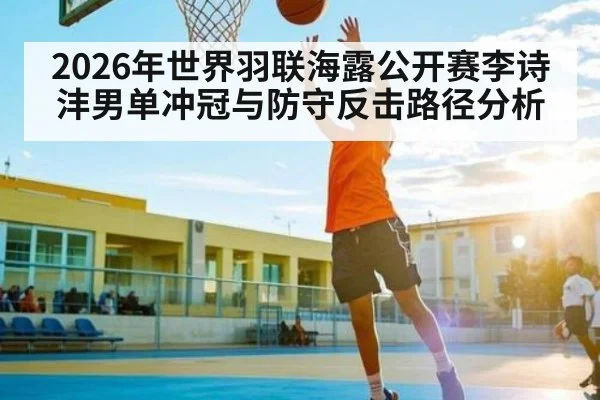 2026年世界羽联海露公开赛李诗沣男单冲冠与防守反击路径分析